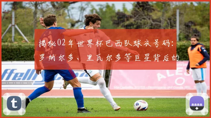 揭秘02年世界杯巴西队球衣号码：罗纳尔多、里瓦尔多等巨星背后的数字