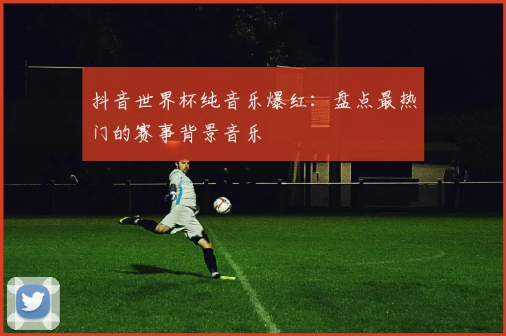 抖音世界杯纯音乐爆红：盘点最热门的赛事背景音乐