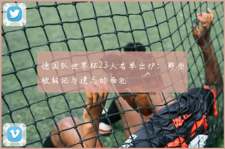 德国队世界杯23人名单出炉：那些被铭记与遗忘的面孔