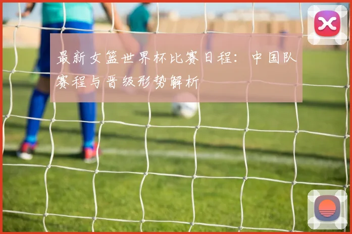 最新女篮世界杯比赛日程：中国队赛程与晋级形势解析