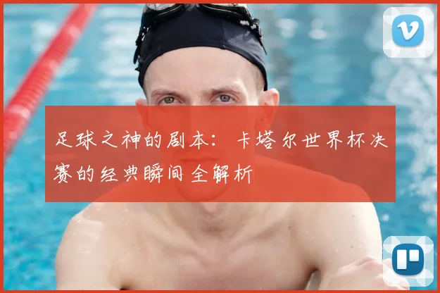 足球之神的剧本：卡塔尔世界杯决赛的经典瞬间全解析