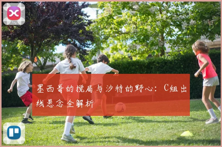 墨西哥的搅局与沙特的野心：C组出线悬念全解析