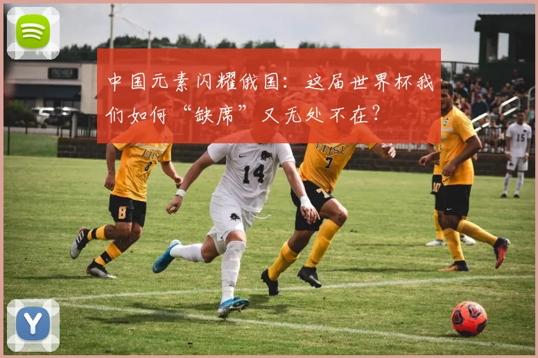 中国元素闪耀俄国：这届世界杯我们如何“缺席”又无处不在？