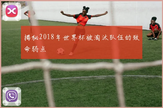 揭秘2018年世界杯被淘汰队伍的致命弱点