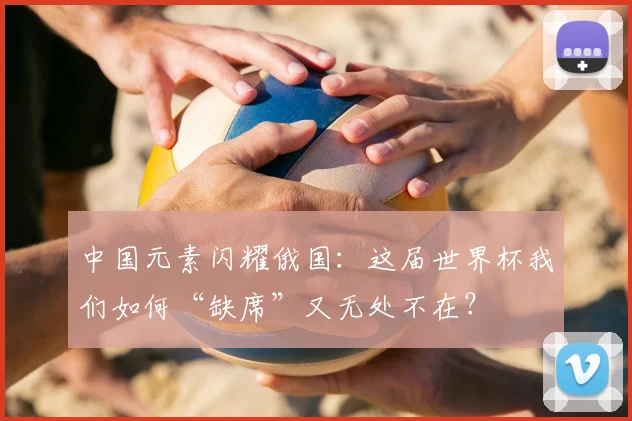 中国元素闪耀俄国：这届世界杯我们如何“缺席”又无处不在？