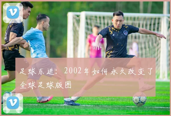 足球东进：2002年如何永久改变了全球足球版图