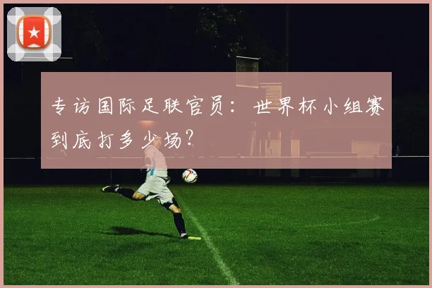 专访国际足联官员：世界杯小组赛到底打多少场？