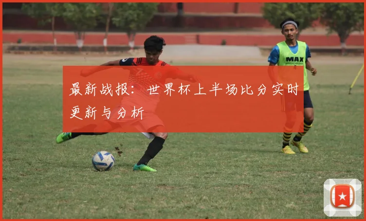 最新战报：世界杯上半场比分实时更新与分析